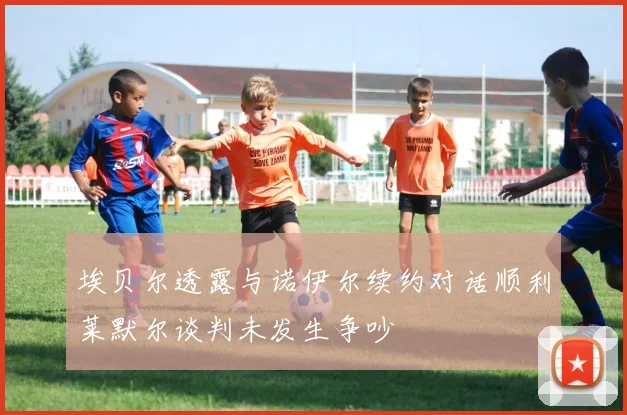 埃贝尔透露与诺伊尔续约对话顺利莱默尔谈判未发生争吵