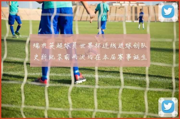 瑞典英超球员世界杯连线进球创队史新纪录前两次均在本届赛事诞生