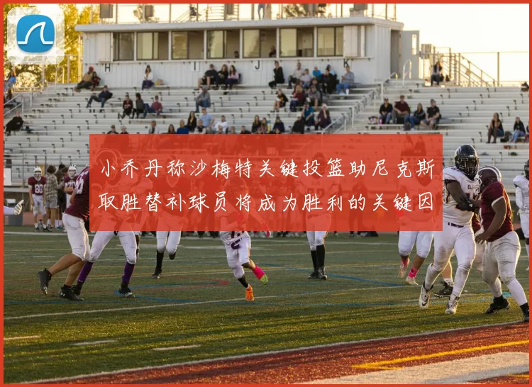 小乔丹称沙梅特关键投篮助尼克斯取胜替补球员将成为胜利的关键因素