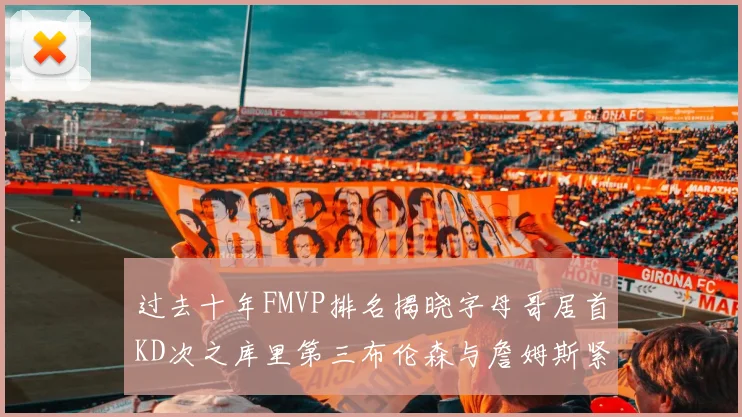 过去十年FMVP排名揭晓字母哥居首KD次之库里第三布伦森与詹姆斯紧随其后