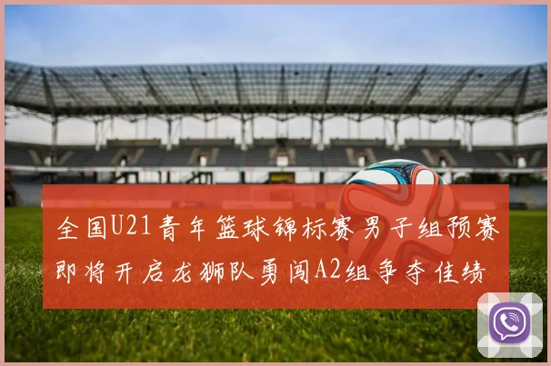 全国U21青年篮球锦标赛男子组预赛即将开启龙狮队勇闯A2组争夺佳绩