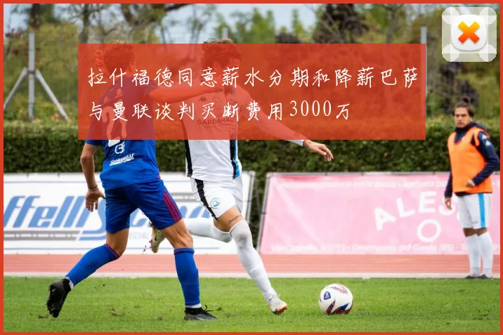 拉什福德同意薪水分期和降薪巴萨与曼联谈判买断费用3000万