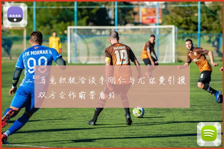 马竞积极洽谈李刚仁与尤尔曼引援双方合作前景看好