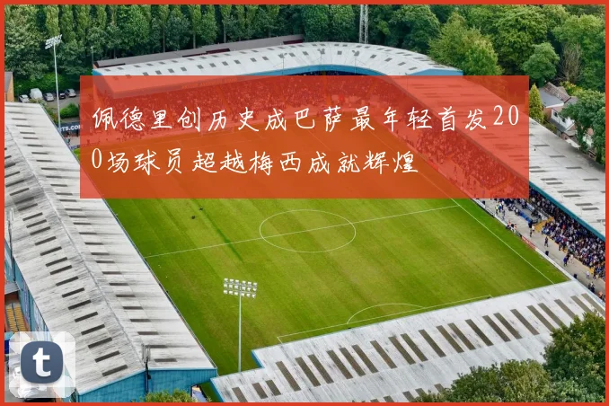 佩德里创历史成巴萨最年轻首发200场球员超越梅西成就辉煌