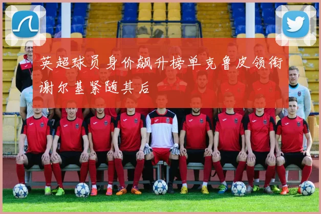 英超球员身价飙升榜单克鲁皮领衔谢尔基紧随其后
