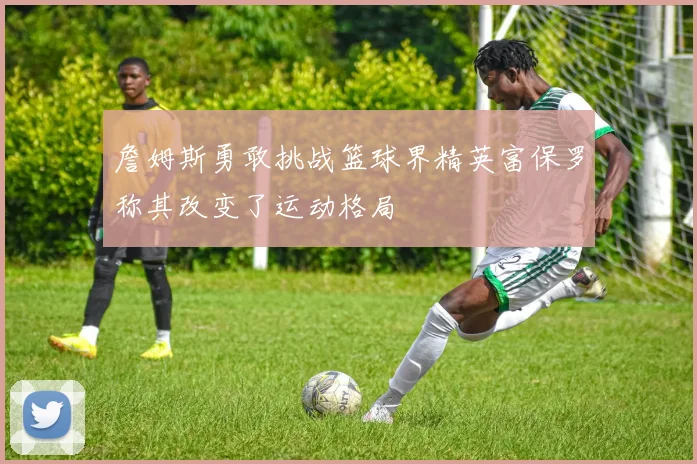 詹姆斯勇敢挑战篮球界精英富保罗称其改变了运动格局