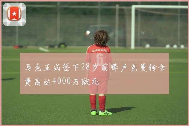 马竞正式签下28岁前锋卢克曼转会费高达4000万欧元
