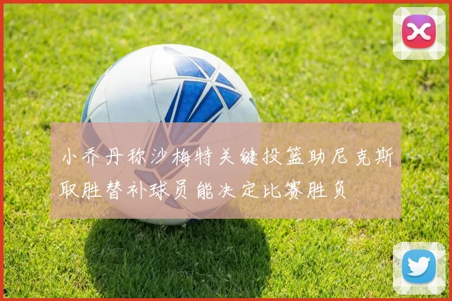小乔丹称沙梅特关键投篮助尼克斯取胜替补球员能决定比赛胜负