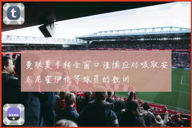 曼联夏季转会窗口谨慎应对吸取安东尼霍伊伦等球员的教训