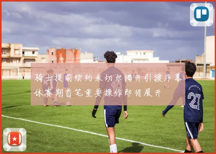 骑士提前续约米切尔揭开引援序幕休赛期首笔重要操作即将展开