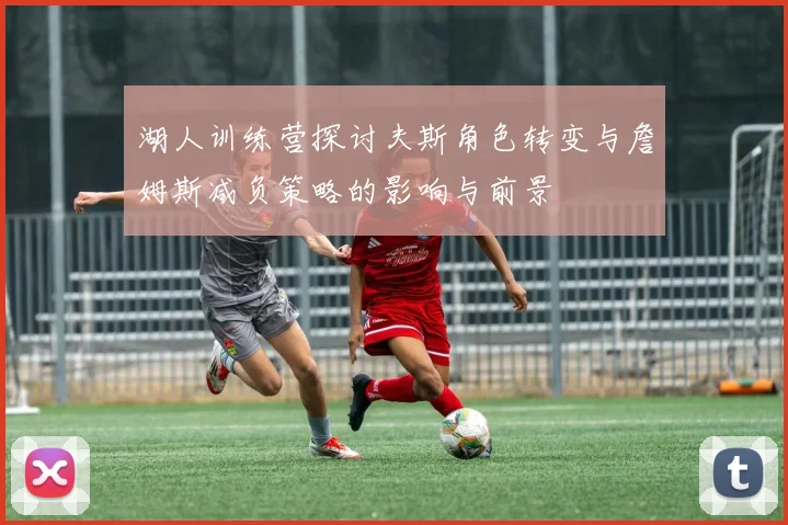 湖人训练营探讨夫斯角色转变与詹姆斯减负策略的影响与前景
