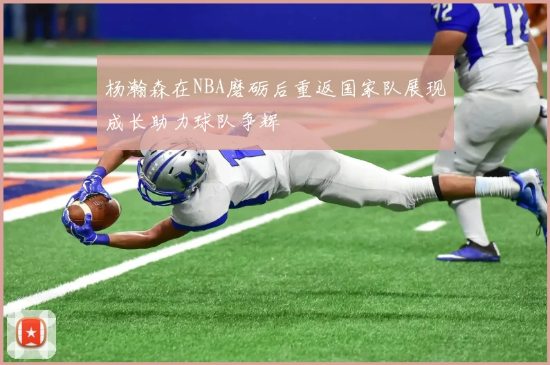 杨瀚森在NBA磨砺后重返国家队展现成长助力球队争辉