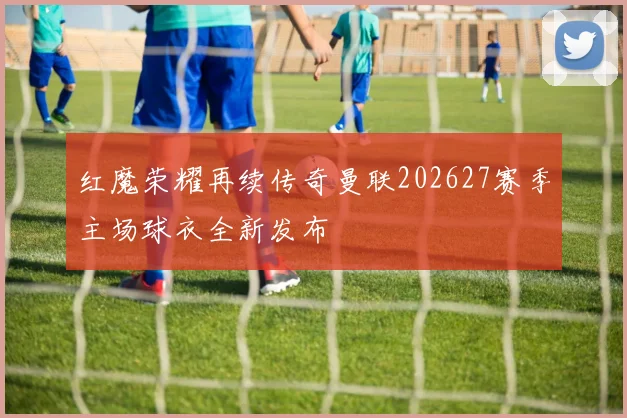 红魔荣耀再续传奇曼联202627赛季主场球衣全新发布