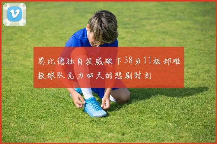 恩比德独自发威砍下38分11板却难救球队无力回天的悲剧时刻