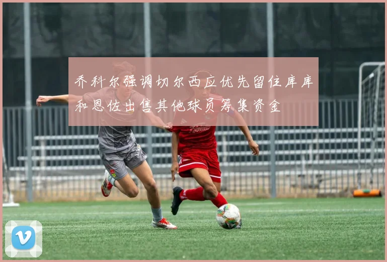 乔科尔强调切尔西应优先留住库库和恩佐出售其他球员筹集资金