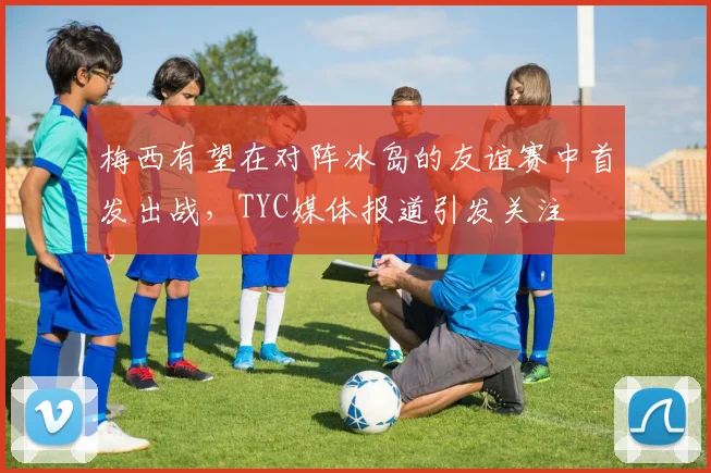 梅西有望在对阵冰岛的友谊赛中首发出战，TYC媒体报道引发关注