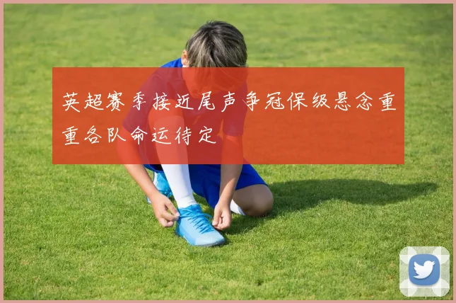 英超赛季接近尾声争冠保级悬念重重各队命运待定