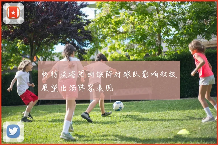 怀特谈塔图姆缺阵对球队影响积极展望出场阵容表现