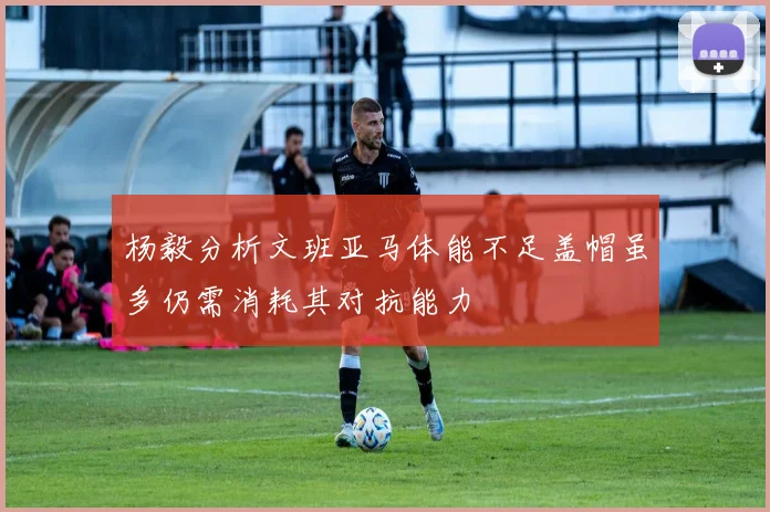 杨毅分析文班亚马体能不足盖帽虽多仍需消耗其对抗能力
