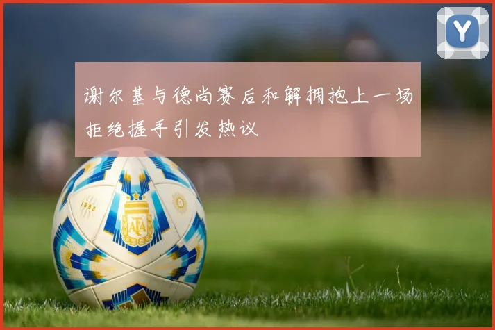 谢尔基与德尚赛后和解拥抱上一场拒绝握手引发热议