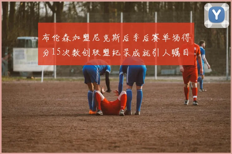 布伦森加盟尼克斯后季后赛单场得分15次数创联盟纪录成就引人瞩目