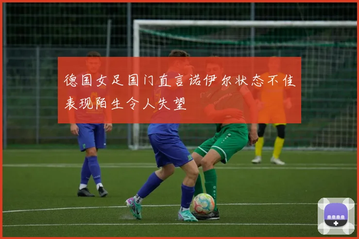 德国女足国门直言诺伊尔状态不佳表现陌生令人失望