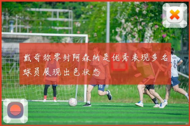 戴奇称零封阿森纳是优秀表现多名球员展现出色状态