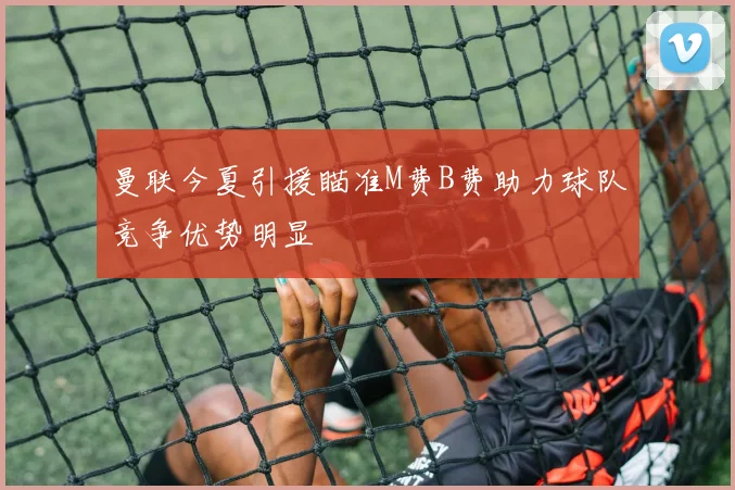 曼联今夏引援瞄准M费B费助力球队竞争优势明显