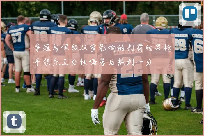 争冠与保级双重影响的判罚结果枪手领先五分铁锤落后热刺一分