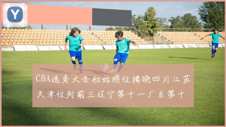CBA选秀大会初始顺位揭晓四川江苏天津位列前三辽宁第十一广东第十六