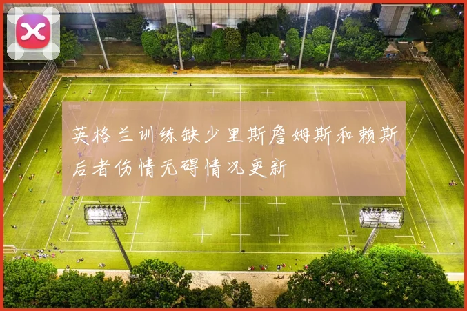 英格兰训练缺少里斯詹姆斯和赖斯后者伤情无碍情况更新