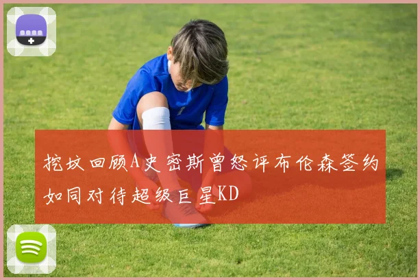 挖坟回顾A史密斯曾怒评布伦森签约如同对待超级巨星KD