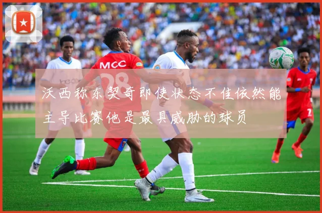 沃西称东契奇即使状态不佳依然能主导比赛他是最具威胁的球员