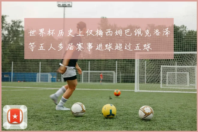 世界杯历史上仅梅西姆巴佩克洛泽等五人多届赛事进球超过五球