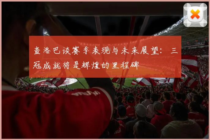 查洛巴谈赛季表现与未来展望：三冠成就将是辉煌的里程碑