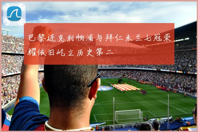 巴黎连克利物浦与拜仁米兰七冠荣耀依旧屹立历史第二