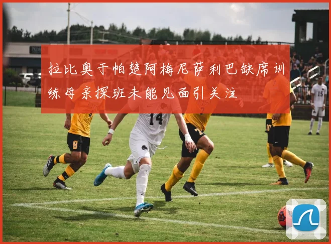 拉比奥于帕楚阿梅尼萨利巴缺席训练母亲探班未能见面引关注