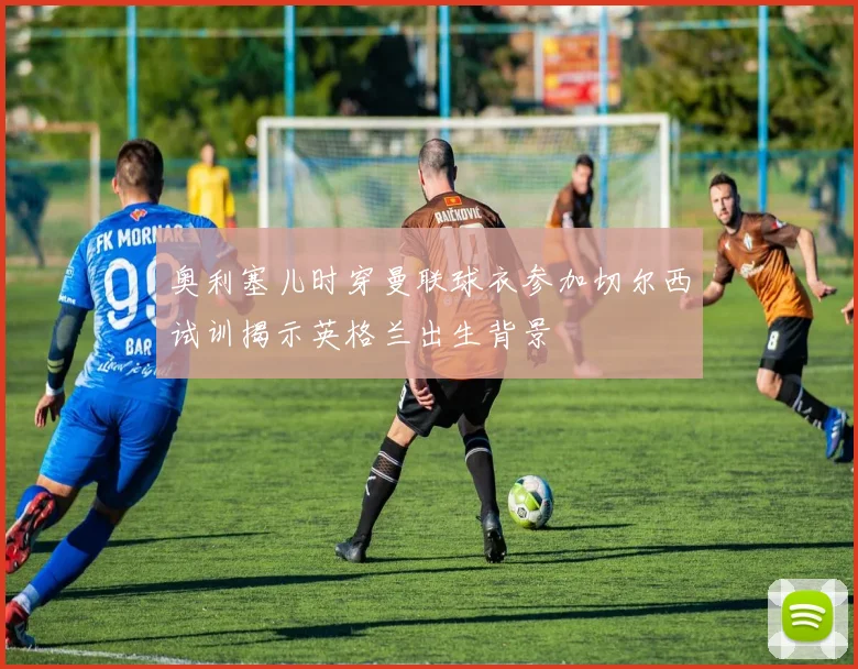 奥利塞儿时穿曼联球衣参加切尔西试训揭示英格兰出生背景