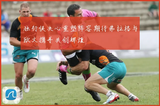 独行侠决心重塑阵容期待弗拉格与欧文携手共创辉煌