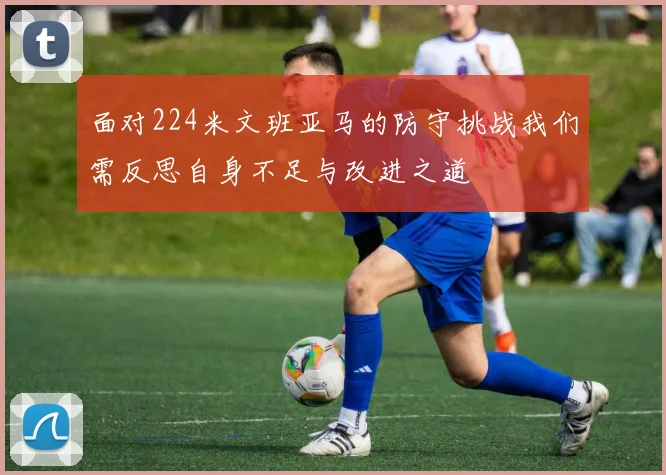 面对224米文班亚马的防守挑战我们需反思自身不足与改进之道