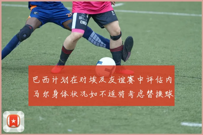 巴西计划在对埃及友谊赛中评估内马尔身体状况如不适将考虑替换球员