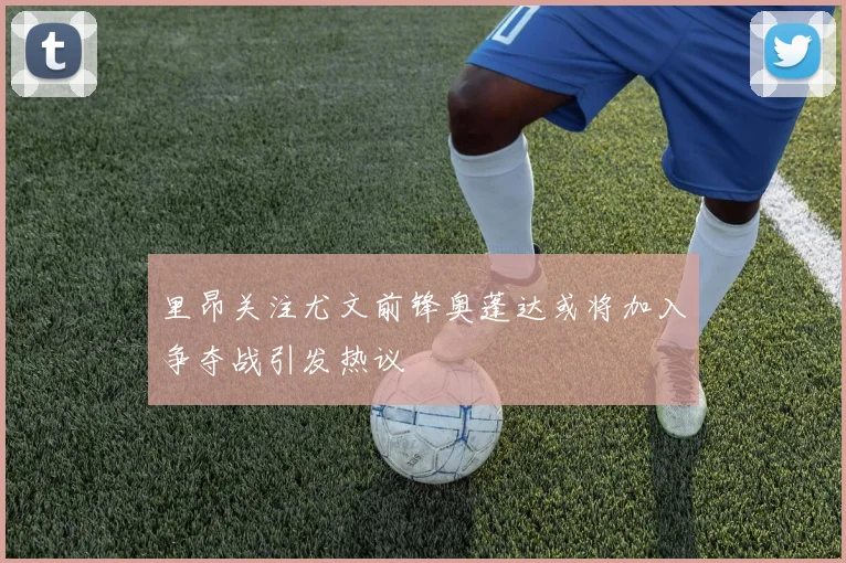 里昂关注尤文前锋奥蓬达或将加入争夺战引发热议